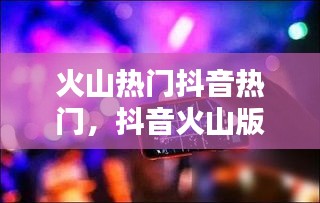 火山热门抖音热门,抖音火山版热门