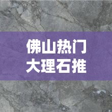 佛山热门大理石推荐品牌,佛山大理石工厂在哪里