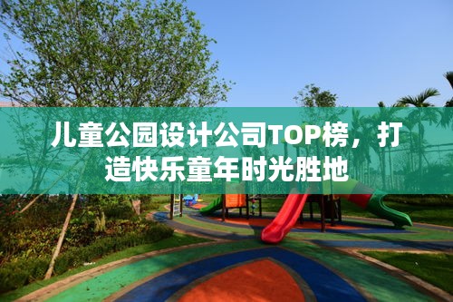 儿童公园设计公司TOP榜，打造快乐童年时光胜地