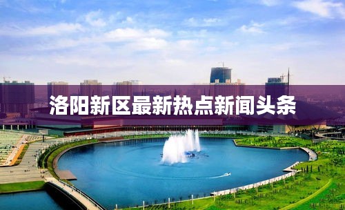 洛阳新区最新热点新闻头条