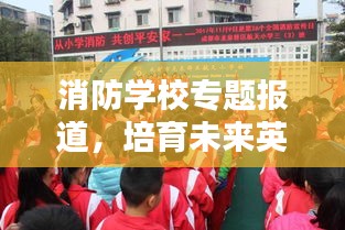 消防学校专题报道，培育未来英雄的步伐与力量