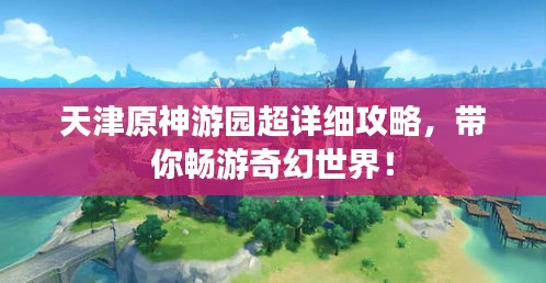天津原神游园超详细攻略，带你畅游奇幻世界！